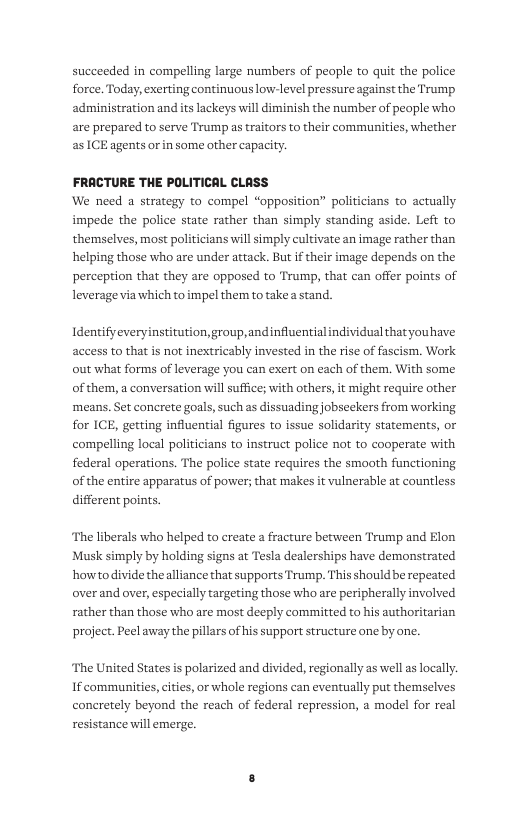succeeded in compelling large numbers of people to quit the police force. Today, exerting continuous low-level pressure against the Trump administration and its lackeys will diminish the number of people who are prepared to serve Trump as traitors to their communities, whether as ICE agents or in some other capacity.  FRACTURE THE POLITICAL CLASS We need a strategy to compel “opposition” pol impede the police state rather than simply standing aside. Left to themselves, most politicians will simply cultivate an image rather than helping those who are under attack. But if their image depends on the perception that they are opposed to Trump, that can offer points of leverage via which toimpel them to take a stand.  Identifyeveryinstitution,group,andinfluentialindividual thatyouhave access to that s not inextricably invested in the rise of fascism. Work out what forms of leverage you can exert on each of them. With some of them, a conversation will suffice; with others, it might require other ‘means. Set conerete goals, such as dissuading jobseekers from working for ICE, getting influential figures to issue solidarity statements, or compelling local politicians to instruct police not to cooperate with federal operations. The police state requires the smooth functioning of the entire apparatus of power; that makes it vulnerable at countless different points.  The liberals who helped to create a fracture between Trump and Elon Musk simply by holding signs at Tesla dealerships have demonstrated how to divide thealliance that supports Trump. This shouldbbe repeated over and over, especially targeting those who are peripherally involved rather than those who are most deeply committed to his authoritarian project. Peel away the pillars of his support structure one by one.  The United States is polarized and divided, regionally as well as locally. If communities,cities, or whole regions can eventually put themselves concretely beyond the reach of federal repression, a model for real resistance will emerge. 